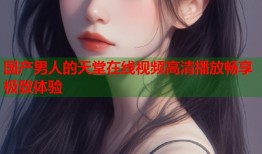 国产男人的天堂在线视频高清播放畅享极致体验