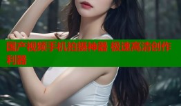 国产视频手机拍摄神器 极速高清创作利器
