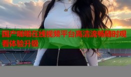 国产啪啪在线视频平台高清流畅随时观看体验升级