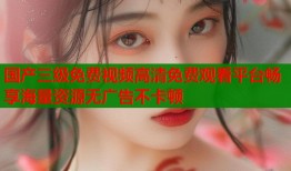 国产三级免费视频高清免费观看平台畅享海量资源无广告不卡顿