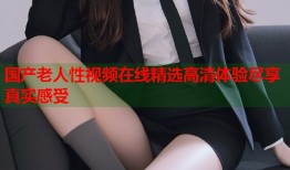 国产老人性视频在线精选高清体验尽享真实感受