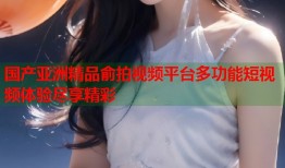 国产亚洲精品俞拍视频平台多功能短视频体验尽享精彩