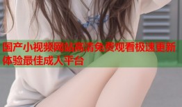 国产小视频网站高清免费观看极速更新体验最佳成人平台