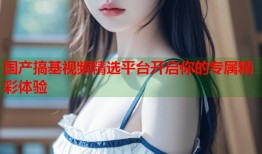 国产搞基视频精选平台开启你的专属精彩体验