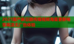 2021国产麻豆剧传媒视频海量更新畅享高清无广告体验