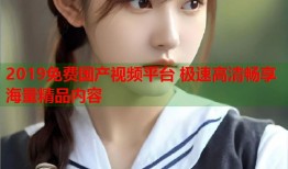 2019免费国产视频平台 极速高清畅享海量精品内容