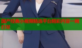 国产经典小视频精选平台精彩内容一网打尽