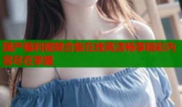 国产福利视频合集在线高清畅享精彩内容尽在掌握