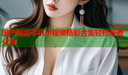 国产精品手机小视频精彩合集轻松观看分享
