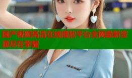 国产视频高清在线播放平台全网最新资源尽在掌握