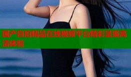 国产自拍精品在线视频平台精彩呈现高清体验