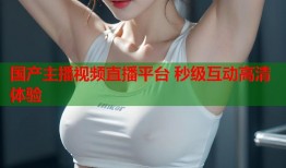 国产主播视频直播平台 秒级互动高清体验
