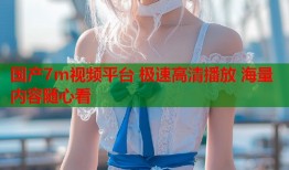 国产7m视频平台 极速高清播放 海量内容随心看