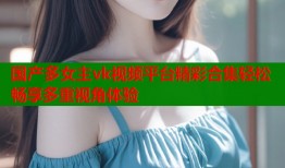 国产多女主vk视频平台精彩合集轻松畅享多重视角体验