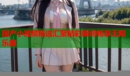 国产小视频精选汇聚精彩瞬间畅享无限乐趣
