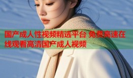 国产成人性视频精选平台 免费高速在线观看高清国产成人视频