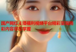 国产网红主播福利视频平台精彩呈现精彩内容尽在掌握