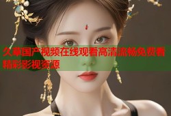 久草国产视频在线观看高清流畅免费看精彩影视资源