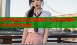 国产精品真实交换视频平台精彩呈现精彩内容尽在掌握