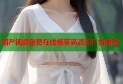 国产视频免费在线畅享高清无广告体验