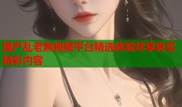 国产乱老熟视频平台精选体验尽享真实精彩内容