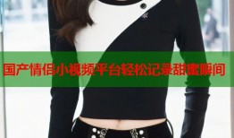国产情侣小视频平台轻松记录甜蜜瞬间