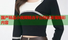 国产精品小视频精选平台轻松发现精彩内容