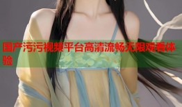 国产污污视频平台高清流畅无限观看体验