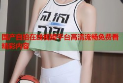 国产自拍在线视频平台高清流畅免费看精彩内容