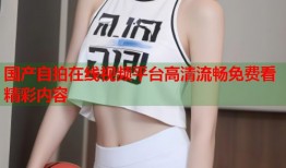 国产自拍在线视频平台高清流畅免费看精彩内容