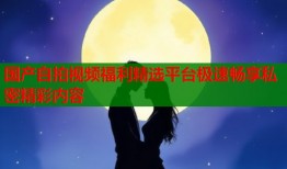 国产自拍视频福利精选平台极速畅享私密精彩内容