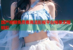 国产视频免费看高清影视平台畅享无限精彩