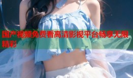 国产视频免费看高清影视平台畅享无限精彩