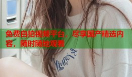 免费自拍视频平台，尽享国产精选内容，随时随地观看