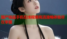 国产精品手机在线视频高清流畅体验尽在掌握