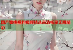 国产蜜桃福利视频精选高清畅享无限精彩