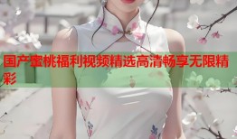 国产蜜桃福利视频精选高清畅享无限精彩
