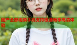 国产全部视频手机支持极速畅享高清体验