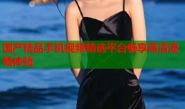 国产精品手机视频精选平台畅享高清流畅体验