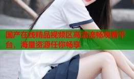 国产在线精品视频区高清流畅观看平台，海量资源任你畅享
