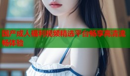 国产成人福利视频精选平台畅享高清流畅体验