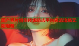 国产毛片情侣视频精选平台高清流畅无限观看
