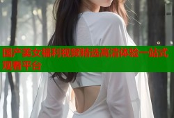 国产美女福利视频精选高清体验一站式观看平台