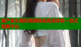 国产美女福利视频精选高清体验一站式观看平台