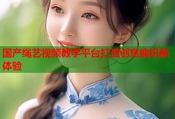 国产绳艺视频教学平台打造创意编织新体验