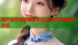 国产绳艺视频教学平台打造创意编织新体验