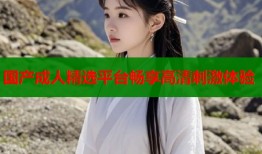 国产成人精选平台畅享高清刺激体验