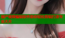 国产视频编辑软件助你轻松剪辑打造专业大片