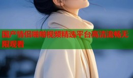 国产情侣啪啪视频精选平台高清流畅无限观看