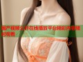 国产视频公开在线播放平台精彩内容随时观看